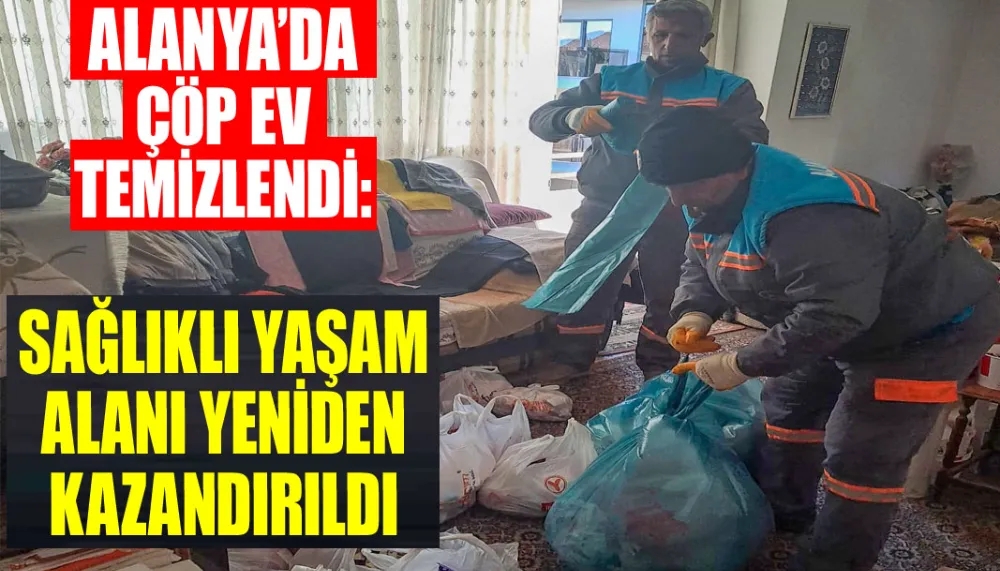 Alanya’da çöp ev temizlendi: Sağlıklı yaşam alanı yeniden kazandırıldı